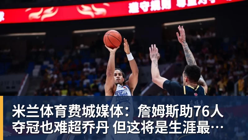 米兰体育费城媒体：詹姆斯助76人夺冠也难超乔丹 但这将是生涯最圆满收尾